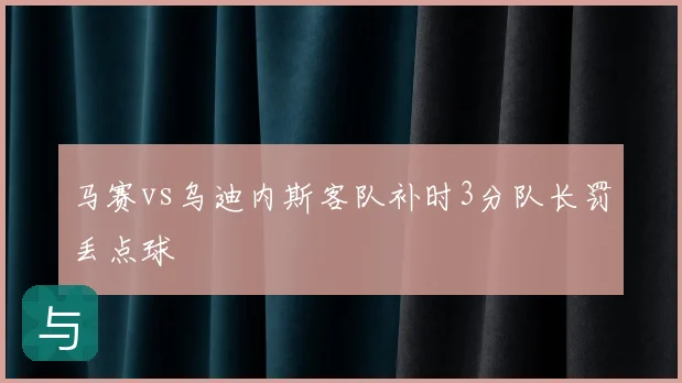 马赛vs乌迪内斯客队补时3分队长罚丢点球